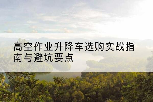 成都升降车怎么选-高空作业升降车选购实战指南与避坑要点
