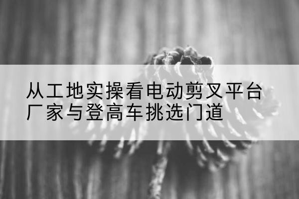 成都电动剪叉升降平台厂家-从工地实操看电动剪叉平台厂家与登高车挑选门道