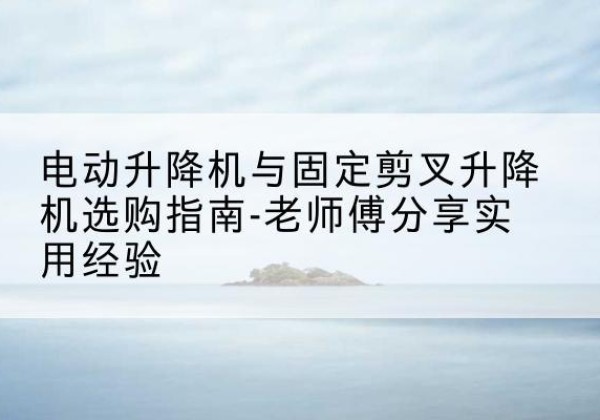 成都电动升降机怎么选-电动升降机与固定剪叉升降机选购指南-老师傅分享实用经验