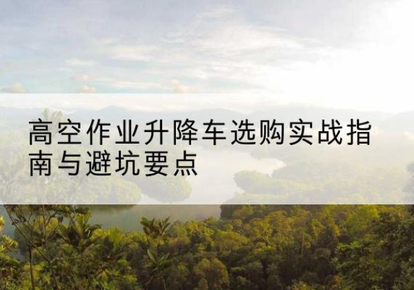成都升降车怎么选-高空作业升降车选购实战指南与避坑要点