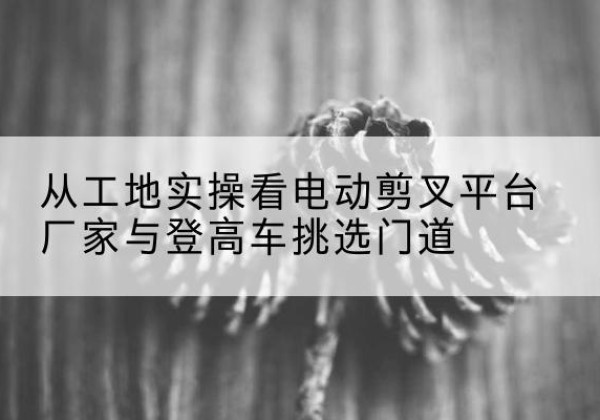 成都电动剪叉升降平台厂家-从工地实操看电动剪叉平台厂家与登高车挑选门道
